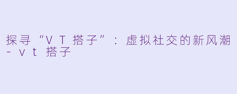 探寻“VT搭子”:虚拟社交的新风潮