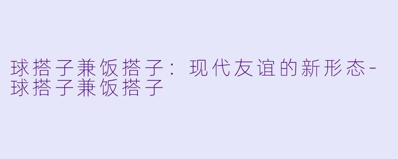 球搭子兼饭搭子：现代友谊的新形态-球搭子兼饭搭子