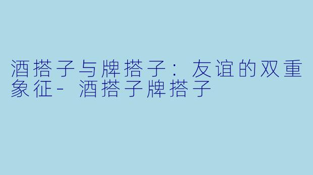 酒搭子与牌搭子：友谊的双重象征-酒搭子牌搭子