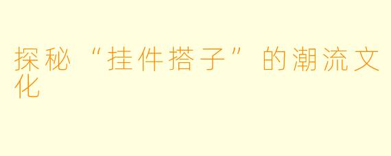 探秘“挂件搭子”的潮流文化