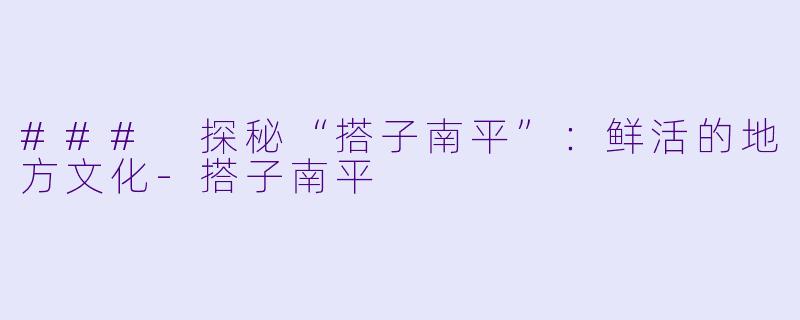 ### 探秘“搭子南平”：鲜活的地方文化-搭子南平
