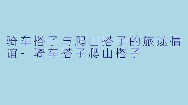 骑车搭子与爬山搭子的旅途情谊-骑车搭子爬山搭子