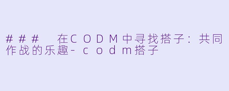 ### 在CODM中寻找搭子：共同作战的乐趣-codm搭子