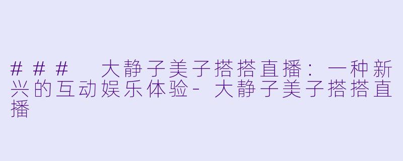 ### 大静子美子搭搭直播：一种新兴的互动娱乐体验-大静子美子搭搭直播
