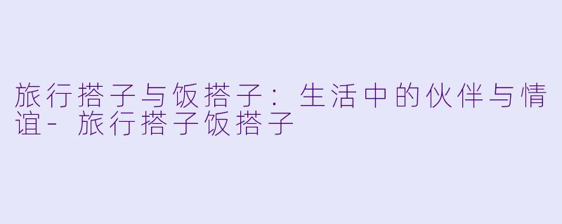 旅行搭子与饭搭子：生活中的伙伴与情谊-旅行搭子饭搭子