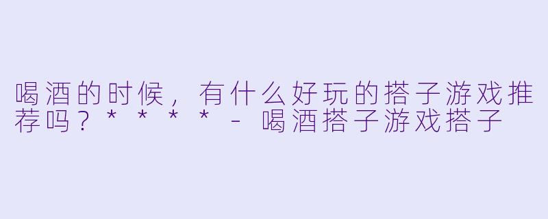 喝酒的时候，有什么好玩的搭子游戏推荐吗？****