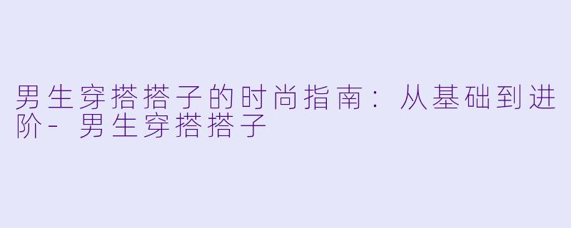 男生穿搭搭子的时尚指南：从基础到进阶-男生穿搭搭子