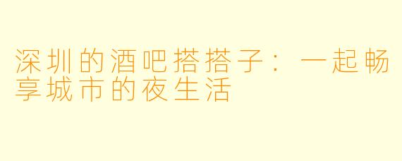 深圳的酒吧搭搭子：一起畅享城市的夜生活