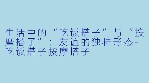生活中的“吃饭搭子”与“按摩搭子”：友谊的独特形态-吃饭搭子按摩搭子
