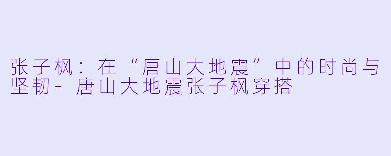 张子枫：在“唐山大地震”中的时尚与坚韧-唐山大地震张子枫穿搭
