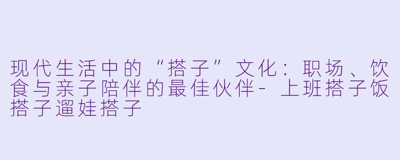 现代生活中的“搭子”文化：职场、饮食与亲子陪伴的最佳伙伴-上班搭子饭搭子遛娃搭子