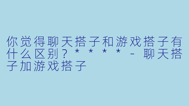 你觉得聊天搭子和游戏搭子有什么区别?****