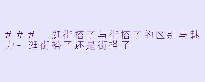 ### 逛街搭子与街搭子的区别与魅力-逛街搭子还是街搭子