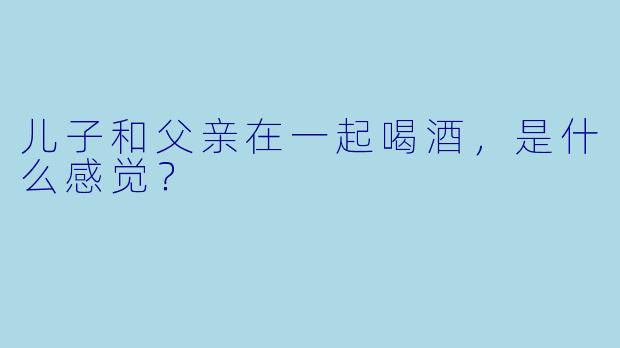 儿子和父亲在一起喝酒，是什么感觉？