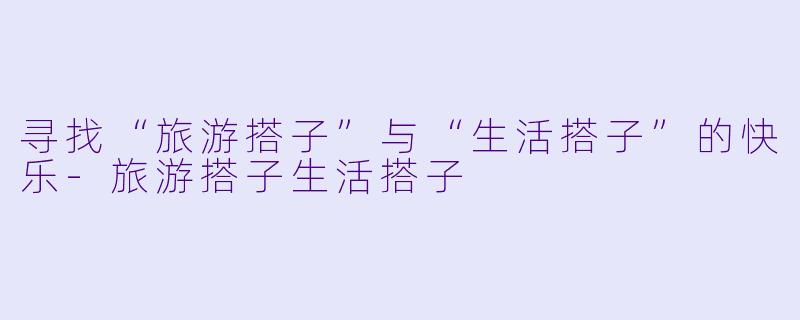 寻找“旅游搭子”与“生活搭子”的快乐-旅游搭子生活搭子