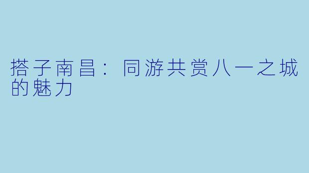 搭子南昌：同游共赏八一之城的魅力