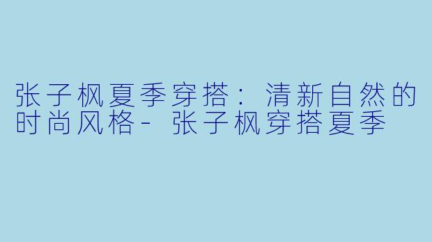 张子枫夏季穿搭：清新自然的时尚风格-张子枫穿搭夏季