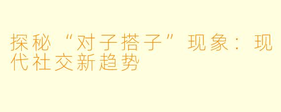 探秘“对子搭子”现象：现代社交新趋势