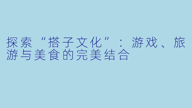 探索“搭子文化”:游戏、旅游与美食的完美结合
