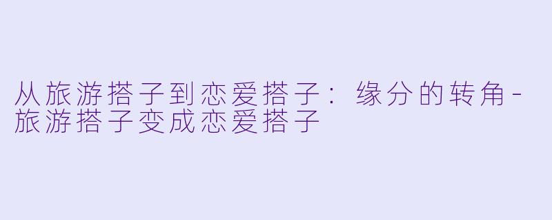从旅游搭子到恋爱搭子：缘分的转角-旅游搭子变成恋爱搭子