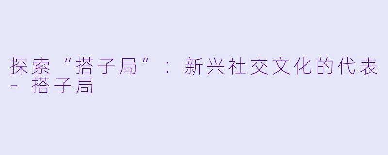 探索“搭子局”：新兴社交文化的代表-搭子局