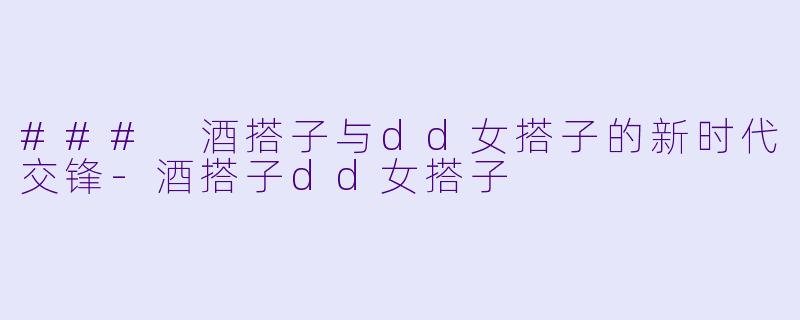 ### 酒搭子与dd女搭子的新时代交锋-酒搭子dd女搭子
