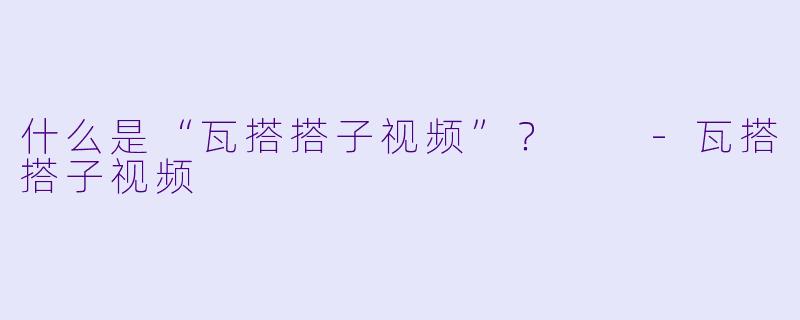 什么是“瓦搭搭子视频”？  