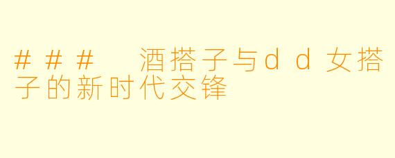 ### 酒搭子与dd女搭子的新时代交锋