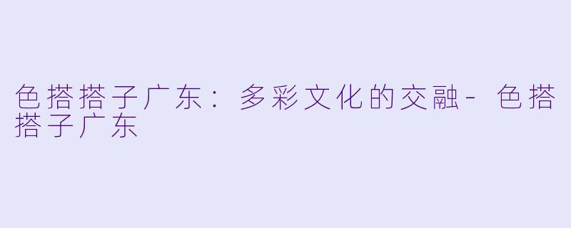 色搭搭子广东：多彩文化的交融-色搭搭子广东