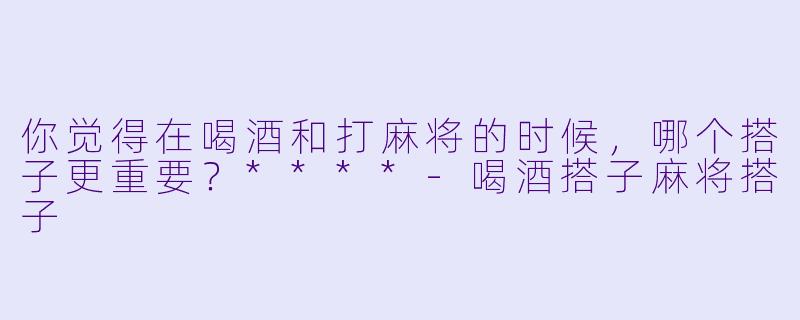 你觉得在喝酒和打麻将的时候，哪个搭子更重要？****