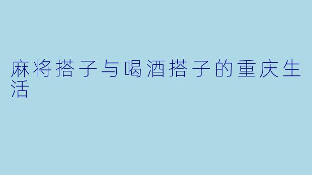 麻将搭子与喝酒搭子的重庆生活