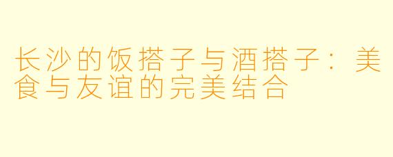 长沙的饭搭子与酒搭子：美食与友谊的完美结合