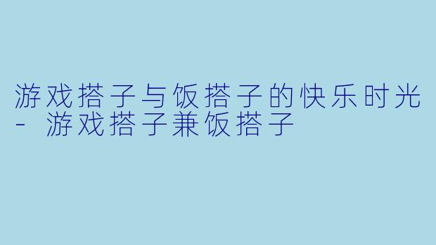游戏搭子与饭搭子的快乐时光