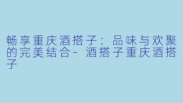 畅享重庆酒搭子：品味与欢聚的完美结合-酒搭子重庆酒搭子