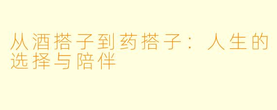 从酒搭子到药搭子：人生的选择与陪伴