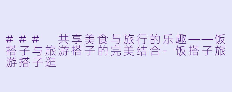 ### 共享美食与旅行的乐趣——饭搭子与旅游搭子的完美结合