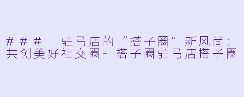 ### 驻马店的“搭子圈”新风尚:共创美好社交圈