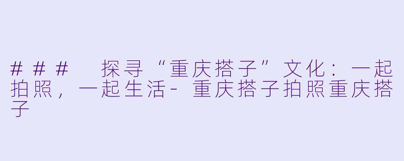 ### 探寻“重庆搭子”文化：一起拍照，一起生活-重庆搭子拍照重庆搭子