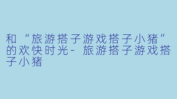 和“旅游搭子游戏搭子小猪”的欢快时光-旅游搭子游戏搭子小猪