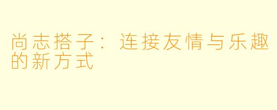 尚志搭子:连接友情与乐趣的新方式