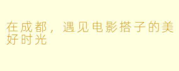 在成都，遇见电影搭子的美好时光