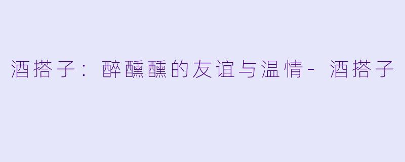 酒搭子：醉醺醺的友谊与温情-酒搭子