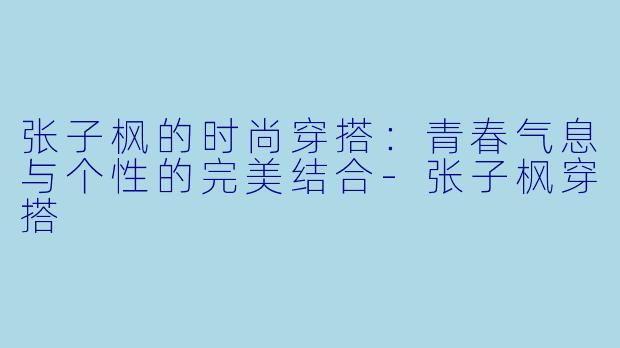 张子枫的时尚穿搭：青春气息与个性的完美结合-张子枫穿搭