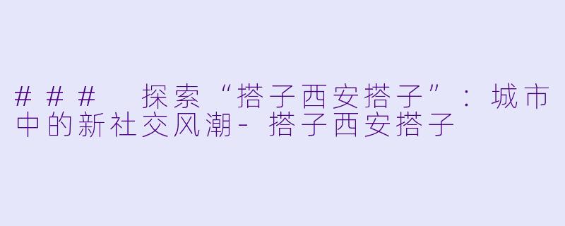### 探索“搭子西安搭子”：城市中的新社交风潮-搭子西安搭子