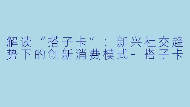 解读“搭子卡”:新兴社交趋势下的创新消费模式