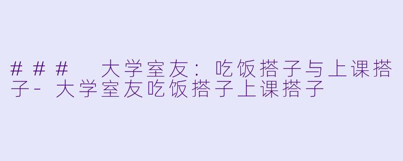 ### 大学室友：吃饭搭子与上课搭子-大学室友吃饭搭子上课搭子