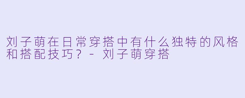 刘子萌在日常穿搭中有什么独特的风格和搭配技巧?
