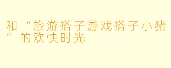 和“旅游搭子游戏搭子小猪”的欢快时光