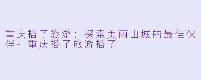重庆搭子旅游：探索美丽山城的最佳伙伴-重庆搭子旅游搭子