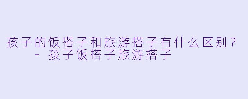 孩子的饭搭子和旅游搭子有什么区别？  -孩子饭搭子旅游搭子